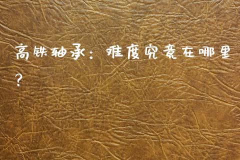 高铁轴承：难度究竟在哪里？_https://m.jnlaobingbanjia.com_股市新闻_第1张