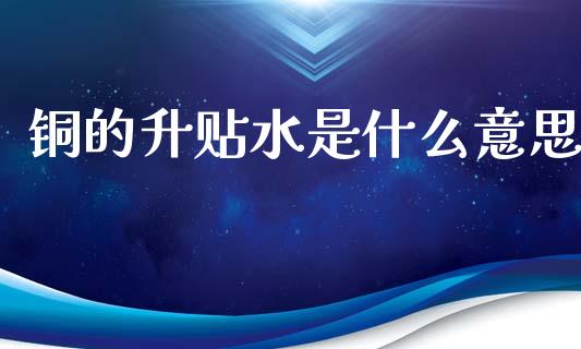 铜的升贴水是什么意思_https://m.jnlaobingbanjia.com_区块链_第1张