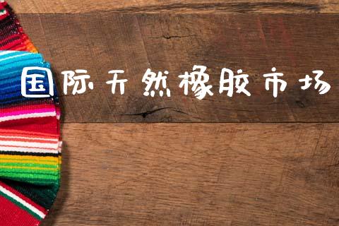 国际天然橡胶市场_https://m.jnlaobingbanjia.com_区块链_第1张
