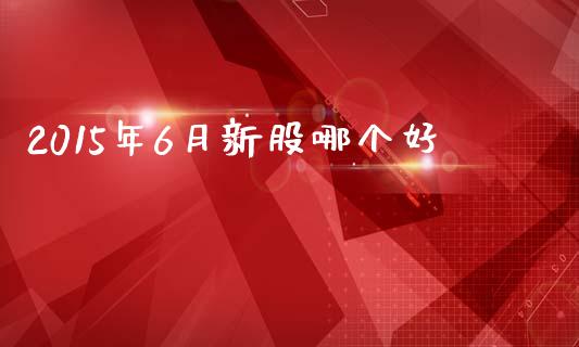 2015年6月新股哪个好_https://m.jnlaobingbanjia.com_全球市场_第1张