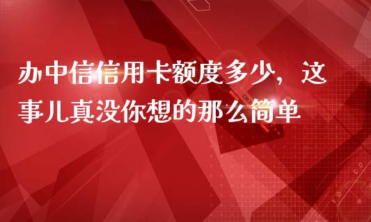 办中信信用卡额度多少，这事儿真没你想的那么简单_https://m.jnlaobingbanjia.com_全球市场_第1张