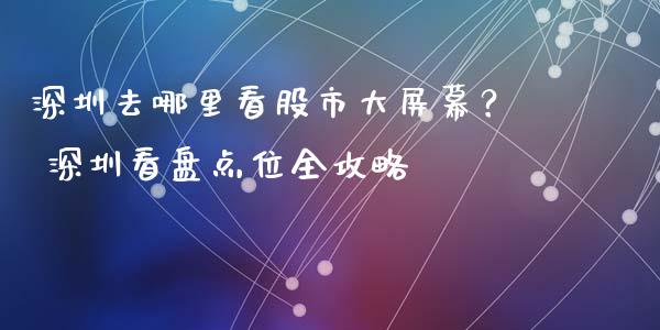 深圳去哪里看股市大屏幕？ 深圳看盘点位全攻略_https://m.jnlaobingbanjia.com_全球市场_第1张