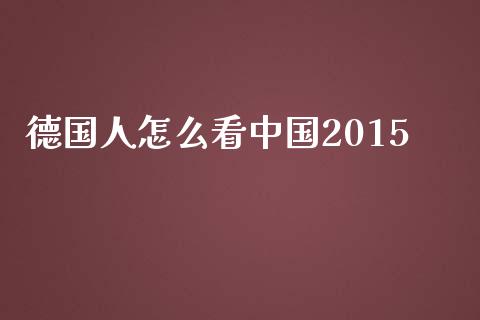 德国人怎么看中国2015_https://m.jnlaobingbanjia.com_全球市场_第1张