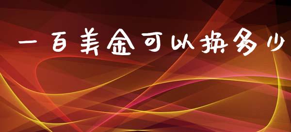 一百美金可以换多少_https://m.jnlaobingbanjia.com_金融监管_第1张