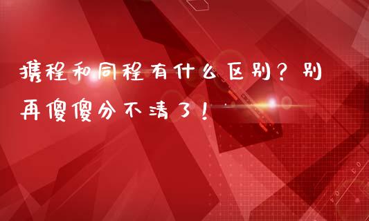 携程和同程有什么区别？别再傻傻分不清了！_https://m.jnlaobingbanjia.com_金融监管_第1张