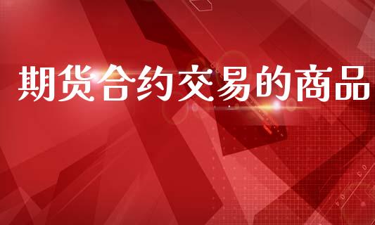 期货合约交易的商品_https://m.jnlaobingbanjia.com_金融监管_第1张