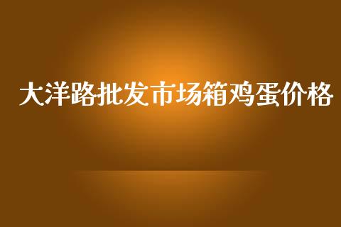 大洋路批发市场箱鸡蛋价格_https://m.jnlaobingbanjia.com_全球市场_第1张