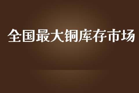 全国最大铜库存市场_https://m.jnlaobingbanjia.com_股市新闻_第1张