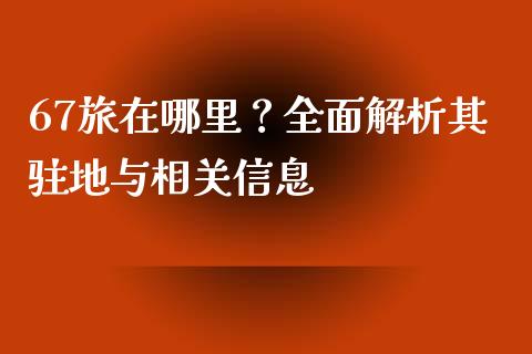 67旅在哪里？全面解析其驻地与相关信息_https://m.jnlaobingbanjia.com_理财规划_第1张