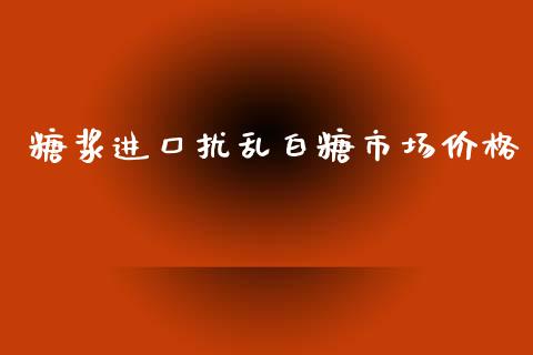 糖浆进口扰乱白糖市场价格_https://m.jnlaobingbanjia.com_金融监管_第1张