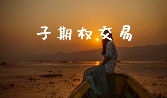 子期权交易_https://m.jnlaobingbanjia.com_股市新闻_第1张