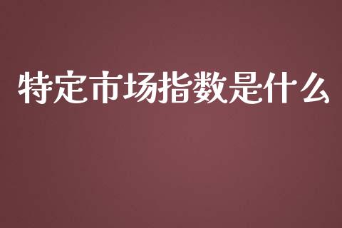 特定市场指数是什么_https://m.jnlaobingbanjia.com_基金市场_第1张