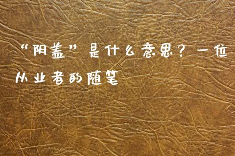 “阴盖”是什么意思？一位从业者的随笔_https://m.jnlaobingbanjia.com_全球市场_第1张