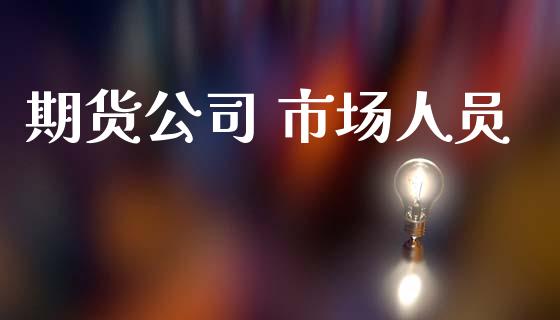 期货公司 市场人员_https://m.jnlaobingbanjia.com_股市新闻_第1张