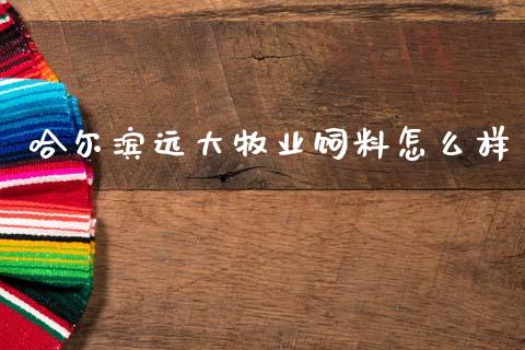 哈尔滨远大牧业饲料怎么样_https://m.jnlaobingbanjia.com_区块链_第1张