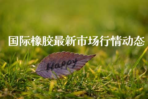 国际橡胶最新市场行情动态_https://m.jnlaobingbanjia.com_股市新闻_第1张