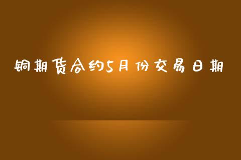 铜期货合约5月份交易日期_https://m.jnlaobingbanjia.com_理财规划_第1张