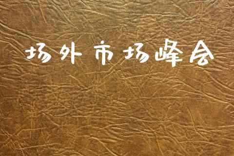 场外市场峰会_https://m.jnlaobingbanjia.com_金融监管_第1张
