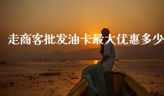 走商客批发油卡最大优惠多少_https://m.jnlaobingbanjia.com_理财规划_第1张