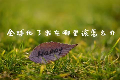 全球化了我在哪里该怎么办_https://m.jnlaobingbanjia.com_基金市场_第1张