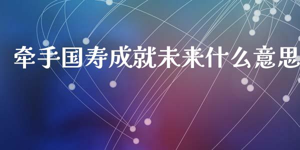 牵手国寿成就未来什么意思_https://m.jnlaobingbanjia.com_股市新闻_第1张