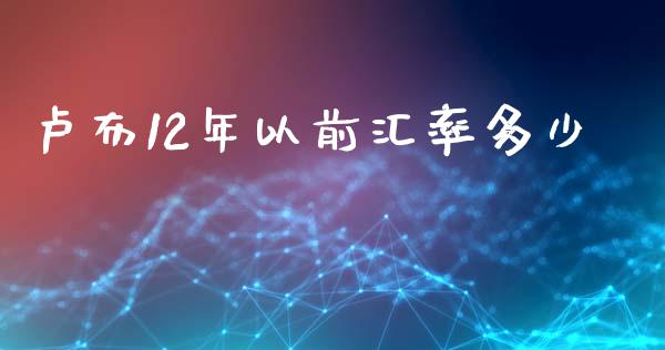 卢布12年以前汇率多少_https://m.jnlaobingbanjia.com_金融监管_第1张