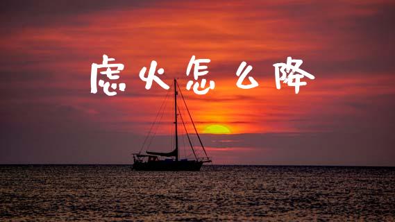 虑火怎么降_https://m.jnlaobingbanjia.com_理财规划_第1张