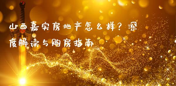 山西嘉实房地产怎么样？深度解读与购房指南_https://m.jnlaobingbanjia.com_金融监管_第1张