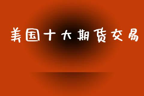 美国十大期货交易_https://m.jnlaobingbanjia.com_基金市场_第1张