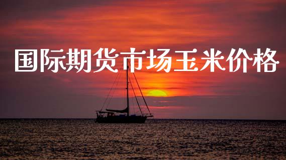 国际期货市场玉米价格_https://m.jnlaobingbanjia.com_全球市场_第1张