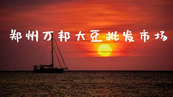 郑州万邦大豆批发市场_https://m.jnlaobingbanjia.com_理财规划_第1张