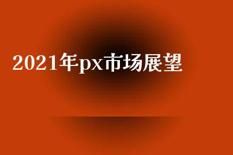 2021年px市场展望_https://m.jnlaobingbanjia.com_理财规划_第1张
