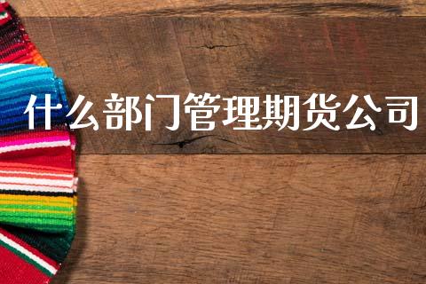什么部门管理期货公司_https://m.jnlaobingbanjia.com_理财规划_第1张