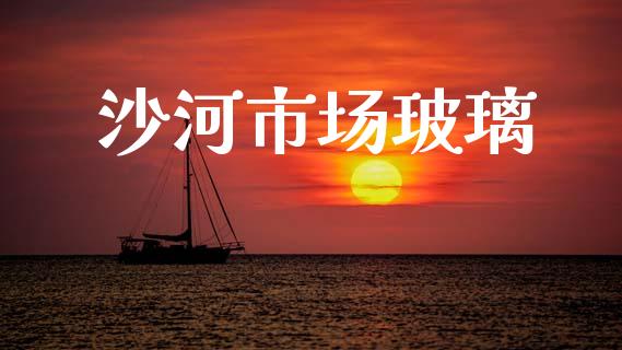 沙河市场玻璃_https://m.jnlaobingbanjia.com_全球市场_第1张