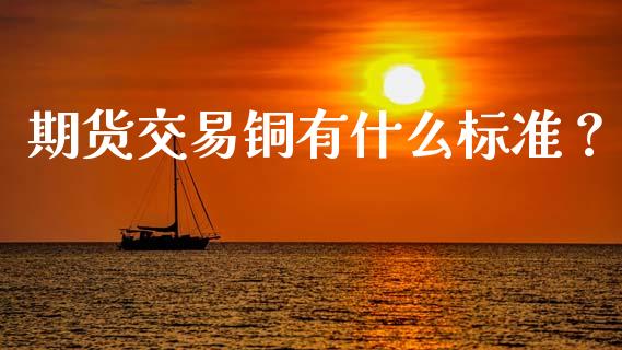 期货交易铜有什么标准？_https://m.jnlaobingbanjia.com_区块链_第1张
