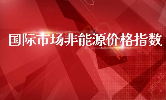 国际市场非能源价格指数_https://m.jnlaobingbanjia.com_理财规划_第1张