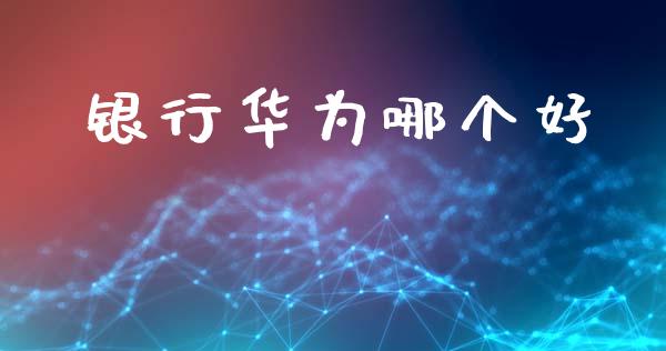 银行华为哪个好_https://m.jnlaobingbanjia.com_理财规划_第1张