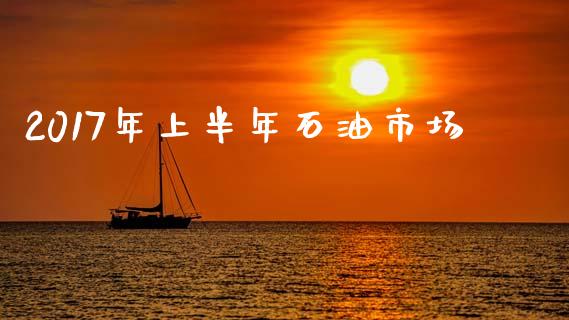 2017年上半年石油市场_https://m.jnlaobingbanjia.com_金融监管_第1张