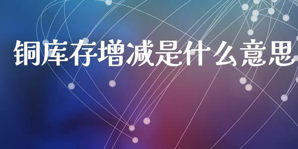 铜库存增减是什么意思_https://m.jnlaobingbanjia.com_理财规划_第1张