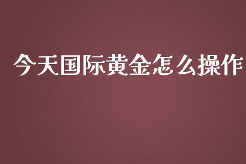 今天国际黄金怎么操作_https://m.jnlaobingbanjia.com_全球市场_第1张