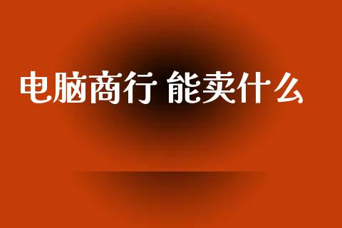 电脑商行 能卖什么_https://m.jnlaobingbanjia.com_区块链_第1张