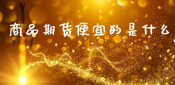 商品期货便宜的是什么_https://m.jnlaobingbanjia.com_股市新闻_第1张