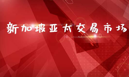新加坡亚太交易市场_https://m.jnlaobingbanjia.com_股市新闻_第1张