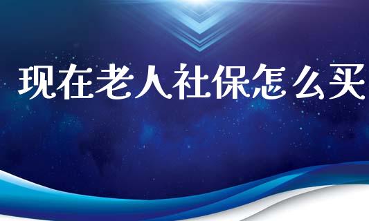 现在老人社保怎么买_https://m.jnlaobingbanjia.com_理财规划_第1张