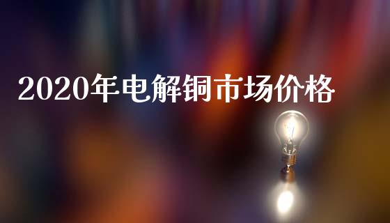 2020年电解铜市场价格_https://m.jnlaobingbanjia.com_理财规划_第1张