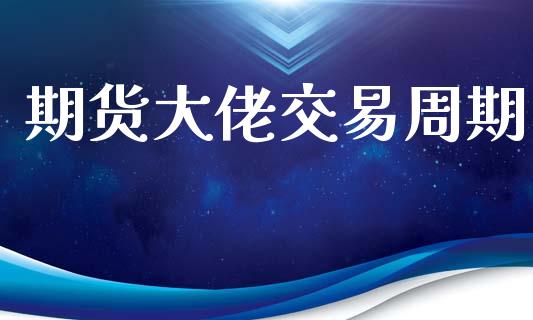 期货大佬交易周期_https://m.jnlaobingbanjia.com_全球市场_第1张
