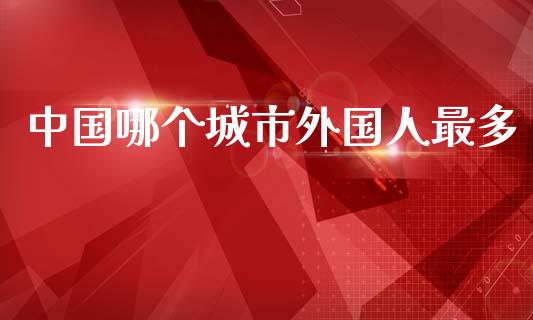 中国哪个城市外国人最多_https://m.jnlaobingbanjia.com_股市新闻_第1张