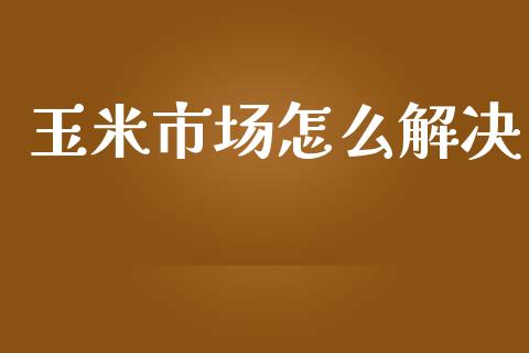 玉米市场怎么解决_https://m.jnlaobingbanjia.com_基金市场_第1张