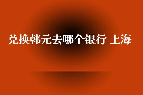 兑换韩元去哪个银行 上海_https://m.jnlaobingbanjia.com_理财规划_第1张