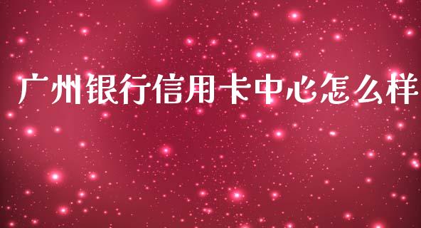 广州银行信用卡中心怎么样_https://m.jnlaobingbanjia.com_全球市场_第1张